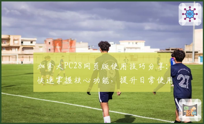 加拿大PC28网页版使用技巧分享：快速掌握核心功能，提升日常使用效率